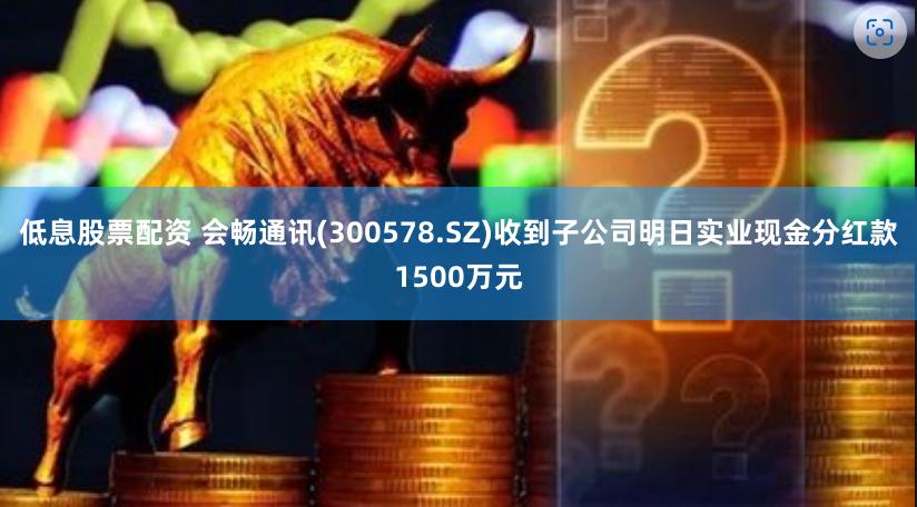 低息股票配资 会畅通讯(300578.SZ)收到子公司明日实业现金分红款1500万元