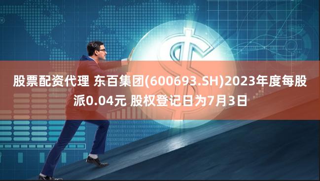 股票配资代理 东百集团(600693.SH)2023年度每股派0.04元 股权登记日为7月3日