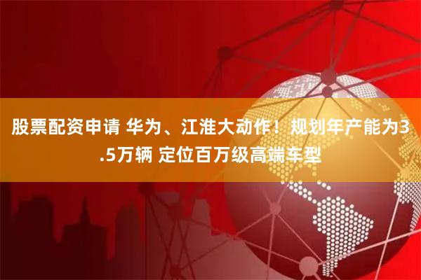 股票配资申请 华为、江淮大动作！规划年产能为3.5万辆 定位百万级高端车型