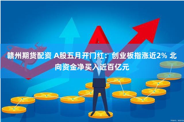 赣州期货配资 A股五月开门红：创业板指涨近2% 北向资金净买入近百亿元