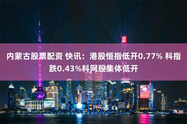 内蒙古股票配资 快讯：港股恒指低开0.77% 科指跌0.43%科网股集体低开