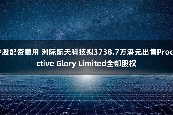 炒股配资费用 洲际航天科技拟3738.7万港元出售Productive Glory Limited全部股权