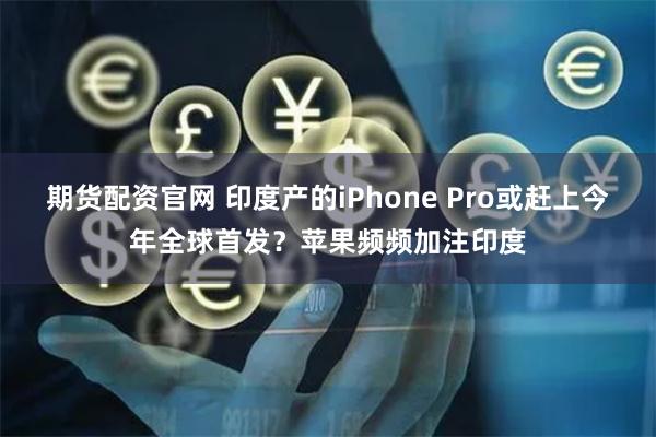 期货配资官网 印度产的iPhone Pro或赶上今年全球首发？苹果频频加注印度