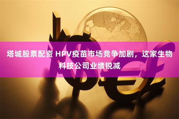 塔城股票配资 HPV疫苗市场竞争加剧，这家生物科技公司业绩锐减