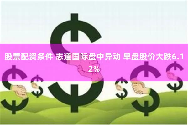 股票配资条件 志道国际盘中异动 早盘股价大跌6.12%