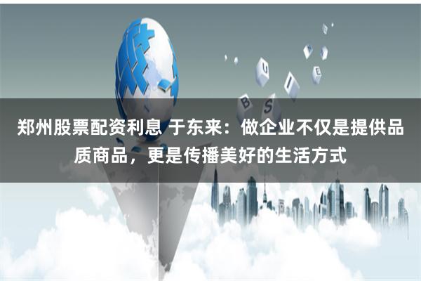 郑州股票配资利息 于东来：做企业不仅是提供品质商品，更是传播美好的生活方式