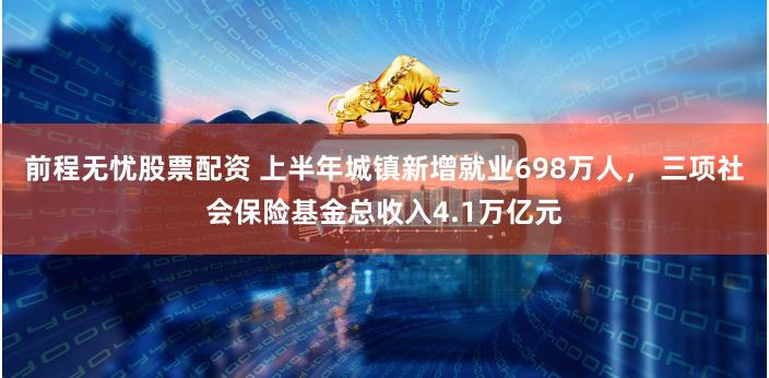 前程无忧股票配资 上半年城镇新增就业698万人， 三项社会保险基金总收入4.1万亿元