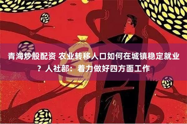 青海炒股配资 农业转移人口如何在城镇稳定就业？人社部：着力做好四方面工作