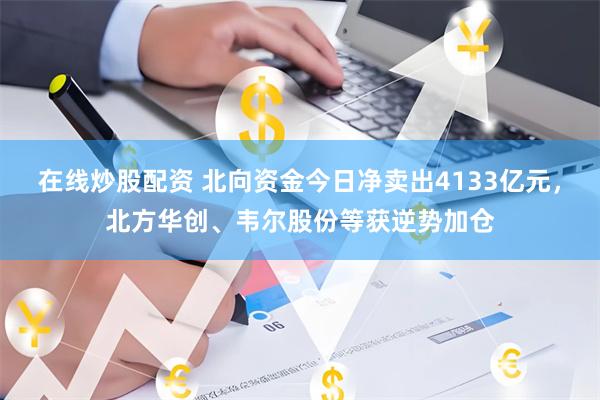 在线炒股配资 北向资金今日净卖出4133亿元，北方华创、韦尔股份等获逆势加仓