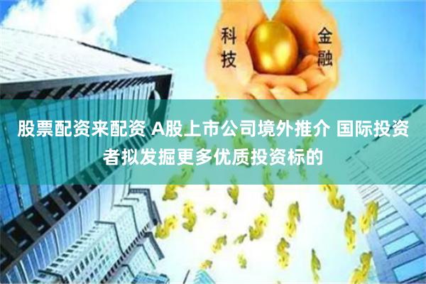 股票配资来配资 A股上市公司境外推介 国际投资者拟发掘更多优质投资标的