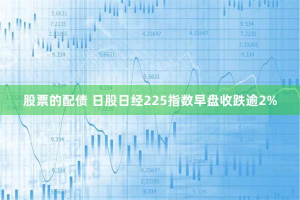 股票的配债 日股日经225指数早盘收跌逾2%