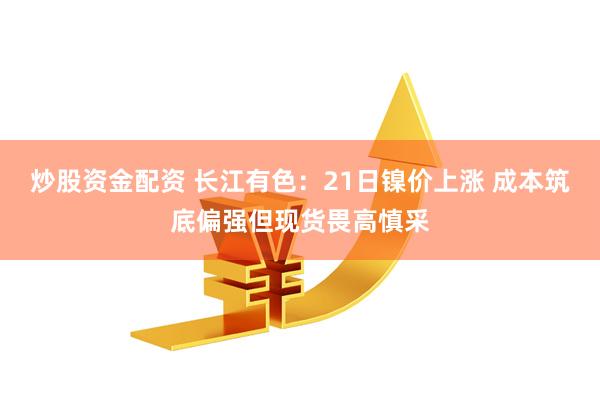 炒股资金配资 长江有色：21日镍价上涨 成本筑底偏强但现货畏高慎采