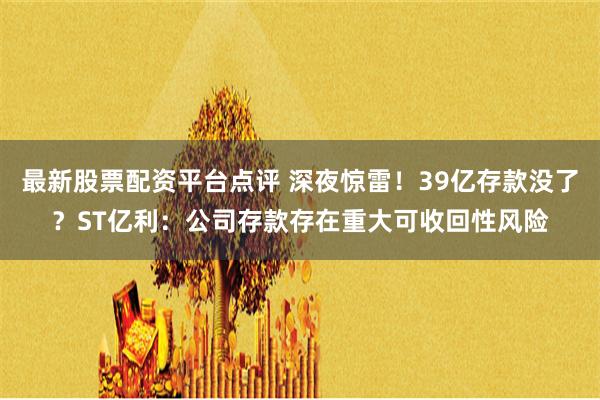 最新股票配资平台点评 深夜惊雷！39亿存款没了？ST亿利：公司存款存在重大可收回性风险