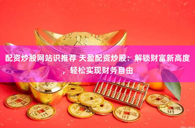 配资炒股网站识推荐 天盈配资炒股：解锁财富新高度，轻松实现财务自由