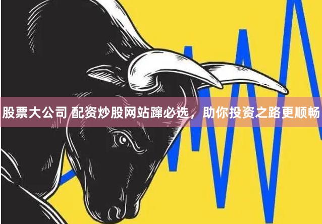 股票大公司 配资炒股网站蹿必选，助你投资之路更顺畅