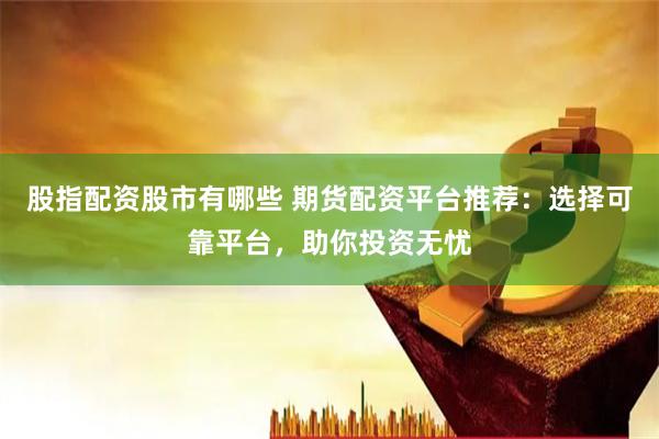 股指配资股市有哪些 期货配资平台推荐：选择可靠平台，助你投资无忧
