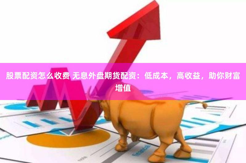 股票配资怎么收费 无息外盘期货配资：低成本，高收益，助你财富增值