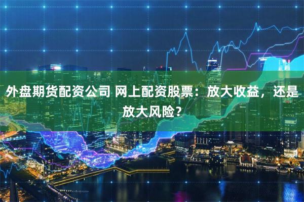 外盘期货配资公司 网上配资股票：放大收益，还是放大风险？