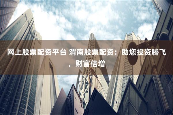 网上股票配资平台 渭南股票配资：助您投资腾飞，财富倍增