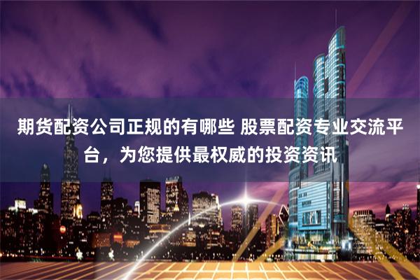 期货配资公司正规的有哪些 股票配资专业交流平台，为您提供最权威的投资资讯