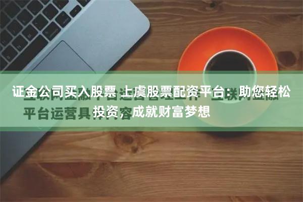 证金公司买入股票 上虞股票配资平台：助您轻松投资，成就财富梦想