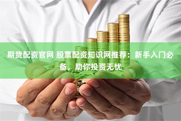 期货配资官网 股票配资知识网推荐：新手入门必备，助你投资无忧