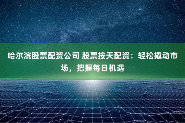 哈尔滨股票配资公司 股票按天配资：轻松撬动市场，把握每日机遇