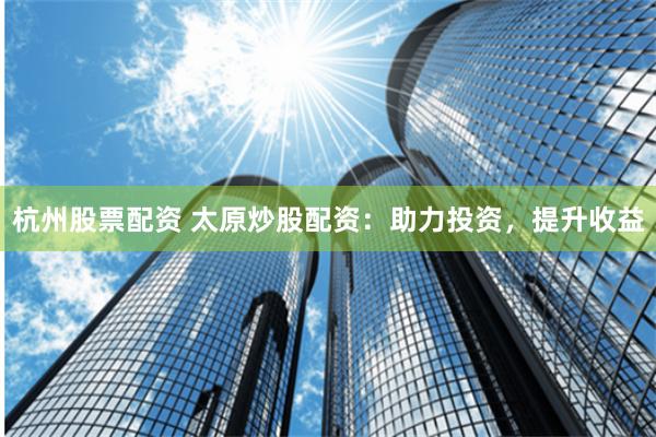 杭州股票配资 太原炒股配资：助力投资，提升收益