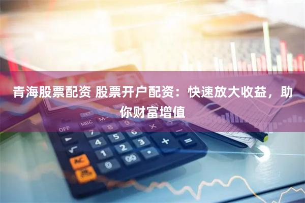 青海股票配资 股票开户配资：快速放大收益，助你财富增值