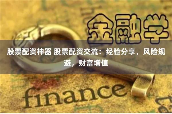股票配资神器 股票配资交流：经验分享，风险规避，财富增值