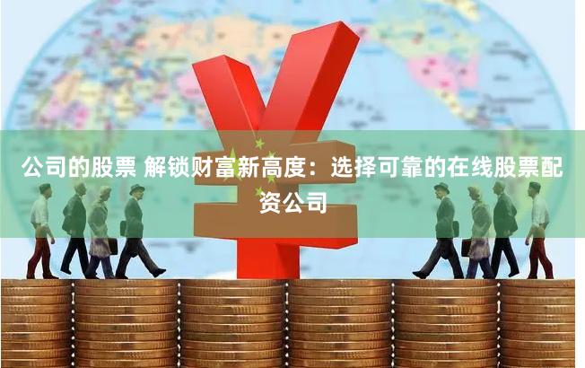 公司的股票 解锁财富新高度：选择可靠的在线股票配资公司