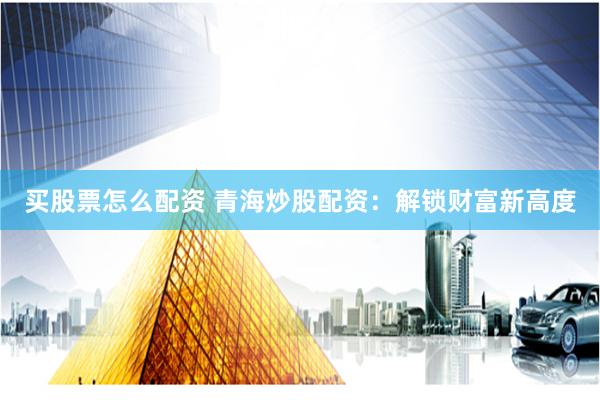 买股票怎么配资 青海炒股配资：解锁财富新高度