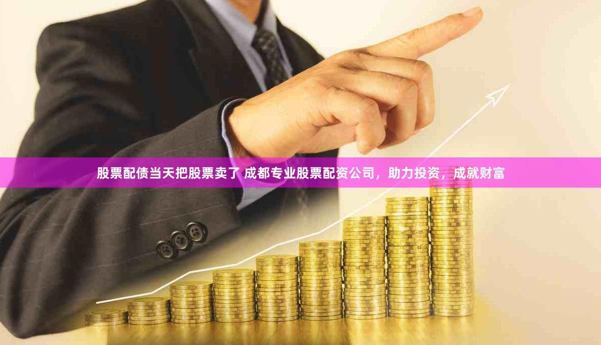 股票配债当天把股票卖了 成都专业股票配资公司，助力投资，成就财富