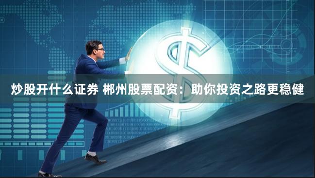 炒股开什么证券 郴州股票配资：助你投资之路更稳健